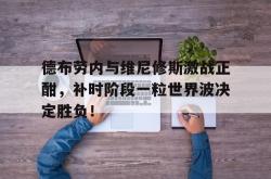 包含德布劳内与维尼修斯激战正酣，补时阶段一粒世界波决定胜负！的词条